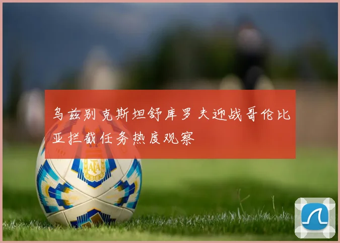 乌兹别克斯坦舒库罗夫迎战哥伦比亚拦截任务热度观察