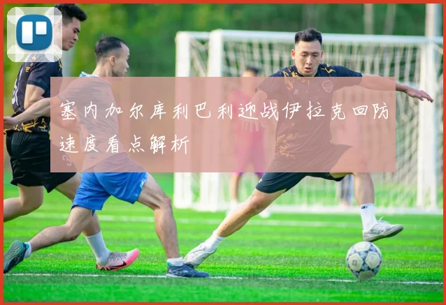 塞内加尔库利巴利迎战伊拉克回防速度看点解析
