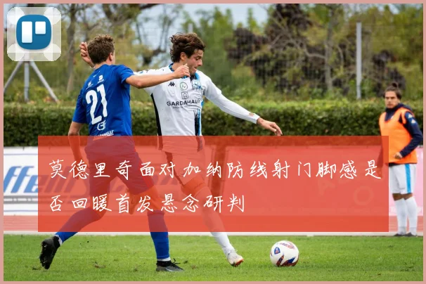 莫德里奇面对加纳防线射门脚感是否回暖首发悬念研判
