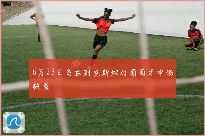 6月23日乌兹别克斯坦对葡萄牙中场较量