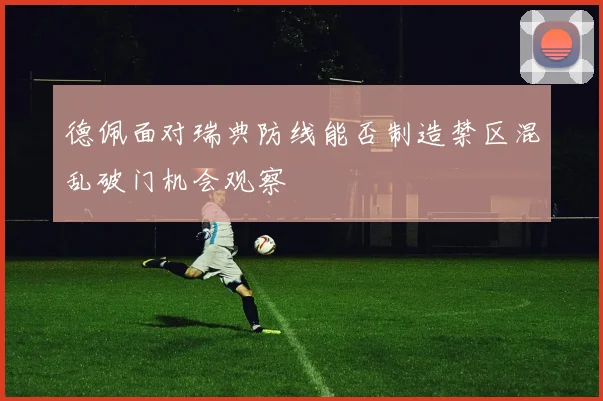 德佩面对瑞典防线能否制造禁区混乱破门机会观察
