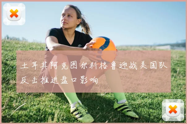 土耳其阿克图尔科格鲁迎战美国队反击推进盘口影响