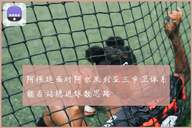 阿根廷面对阿尔及利亚三中卫体系能否站稳进球数思路