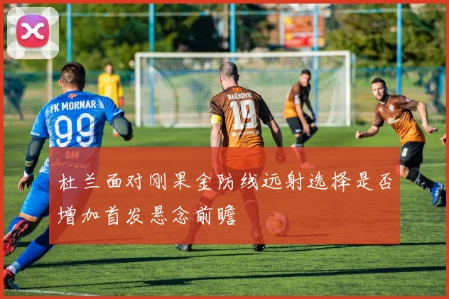 杜兰面对刚果金防线远射选择是否增加首发悬念前瞻