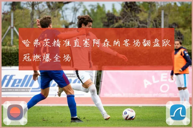 哈弗茨精准直塞阿森纳客场翻盘欧冠燃爆全场