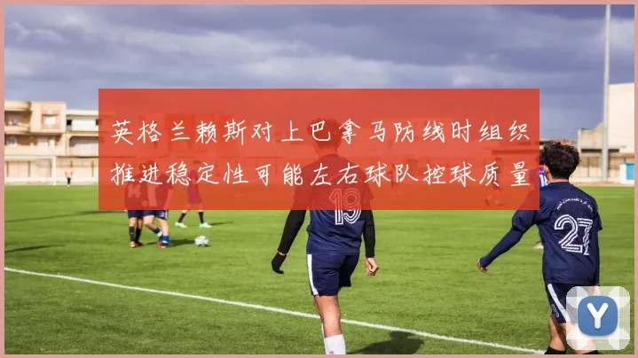 英格兰赖斯对上巴拿马防线时组织推进稳定性可能左右球队控球质量