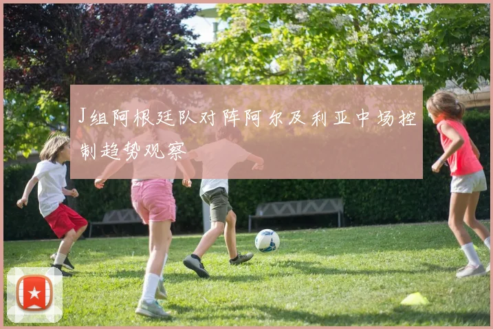 J组阿根廷队对阵阿尔及利亚中场控制趋势观察