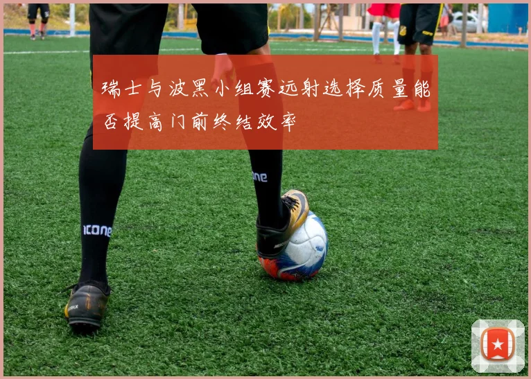 瑞士与波黑小组赛远射选择质量能否提高门前终结效率