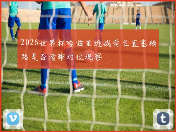 2026世界杯哈兹里迎战荷兰直塞线路是否清晰对位观察