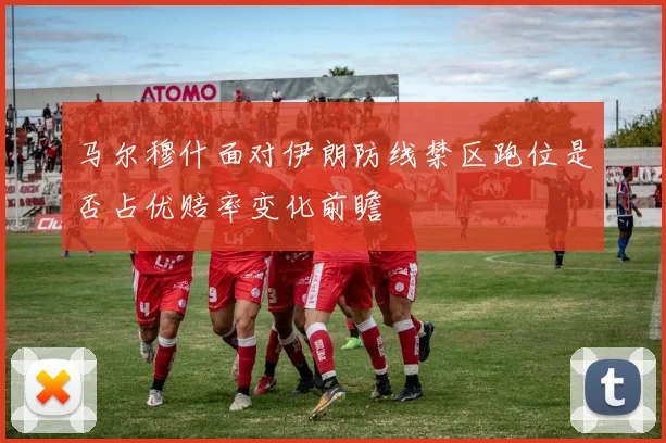 马尔穆什面对伊朗防线禁区跑位是否占优赔率变化前瞻