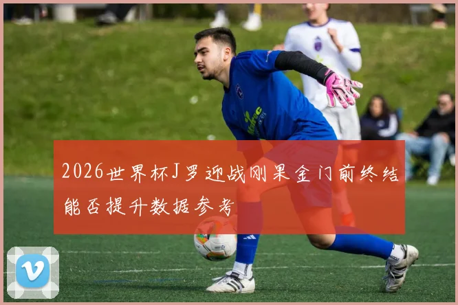2026世界杯J罗迎战刚果金门前终结能否提升数据参考