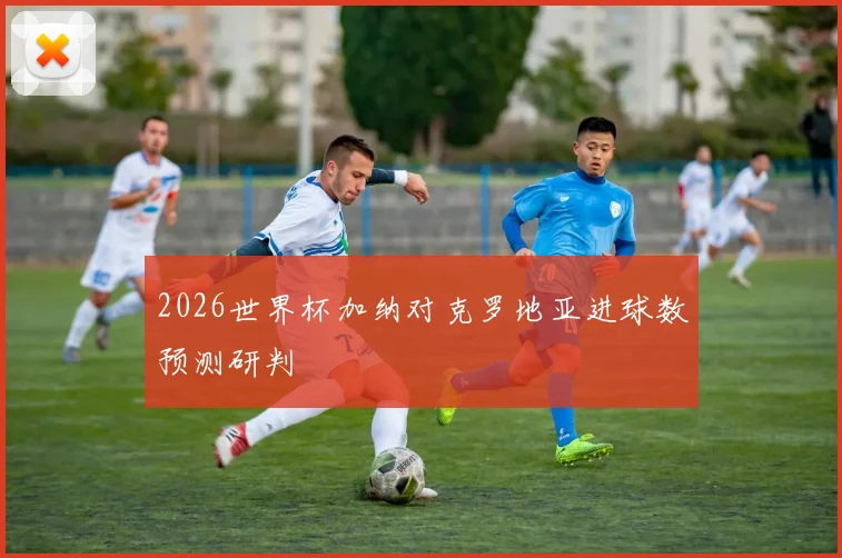 2026世界杯加纳对克罗地亚进球数预测研判