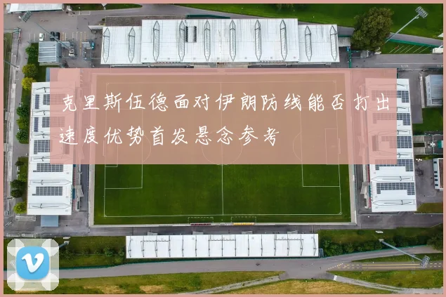 克里斯伍德面对伊朗防线能否打出速度优势首发悬念参考