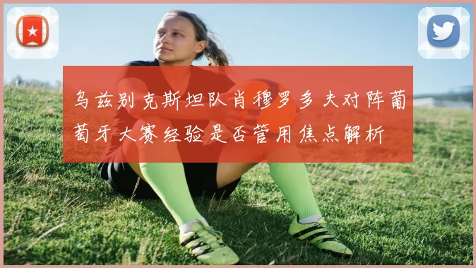 乌兹别克斯坦队肖穆罗多夫对阵葡萄牙大赛经验是否管用焦点解析