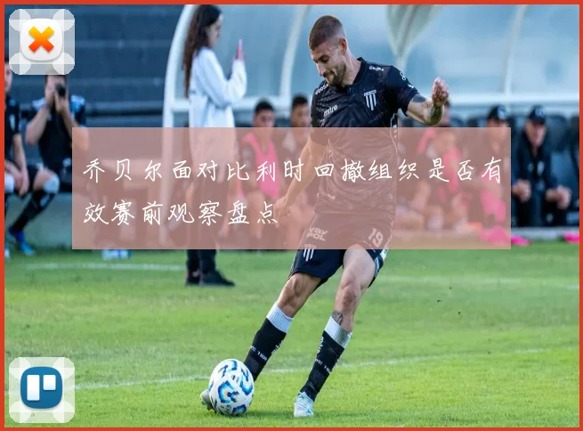 乔贝尔面对比利时回撤组织是否有效赛前观察盘点