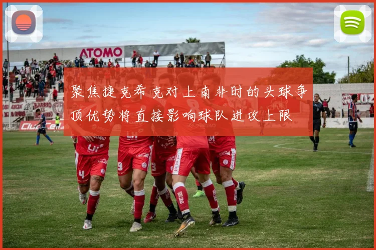 聚焦捷克希克对上南非时的头球争顶优势将直接影响球队进攻上限