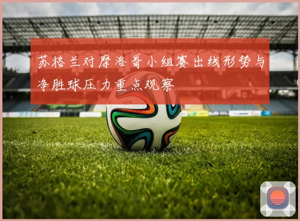 苏格兰对摩洛哥小组赛出线形势与净胜球压力重点观察