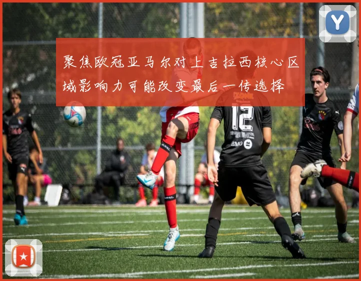 聚焦欧冠亚马尔对上吉拉西核心区域影响力可能改变最后一传选择
