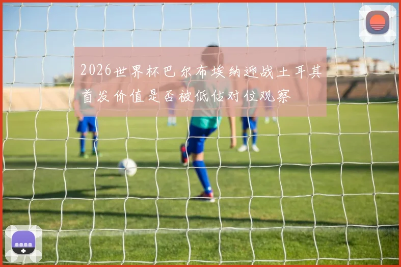 2026世界杯巴尔布埃纳迎战土耳其首发价值是否被低估对位观察