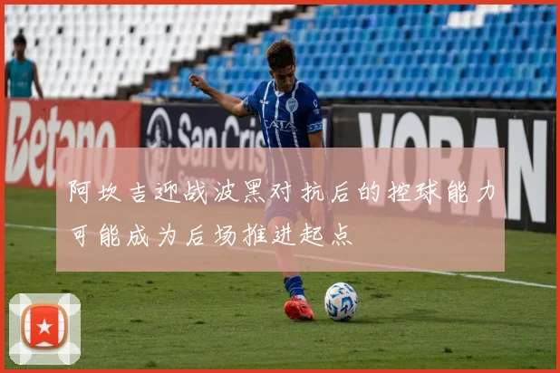 阿坎吉迎战波黑对抗后的控球能力可能成为后场推进起点