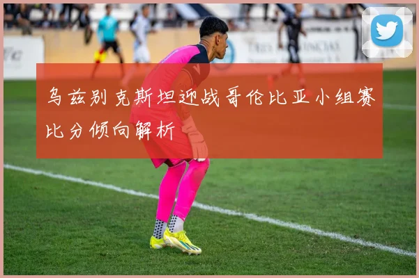 乌兹别克斯坦迎战哥伦比亚小组赛比分倾向解析