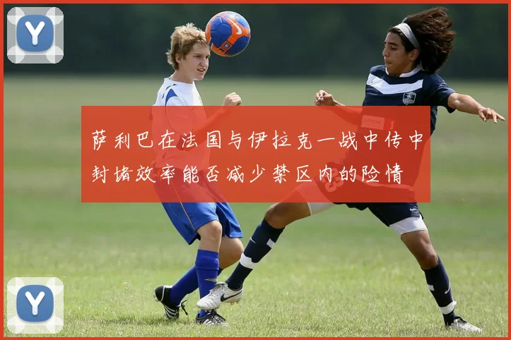 萨利巴在法国与伊拉克一战中传中封堵效率能否减少禁区内的险情