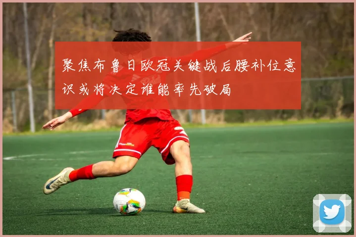 聚焦布鲁日欧冠关键战后腰补位意识或将决定谁能率先破局
