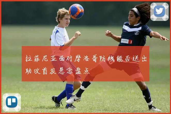 拉菲尼亚面对摩洛哥防线能否送出助攻首发悬念盘点