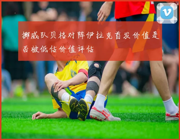 挪威队贝格对阵伊拉克首发价值是否被低估价值评估