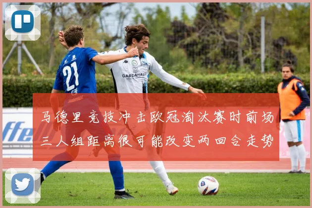 马德里竞技冲击欧冠淘汰赛时前场三人组距离很可能改变两回合走势